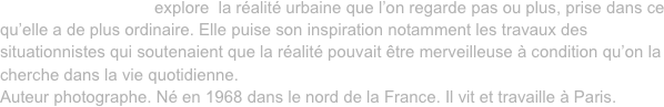 David Cousin-Marsy explore  la réalité urbaine que l’on regarde pas ou plus, prise dans ce qu’elle a de plus ordinaire. Elle puise son inspiration notamment les travaux des situationnistes qui soutenaient que la réalité pouvait être merveilleuse à condition qu’on la cherche dans la vie quotidienne. 
Auteur photographe. Né en 1968 dans le nord de la France. Il vit et travaille à Paris.