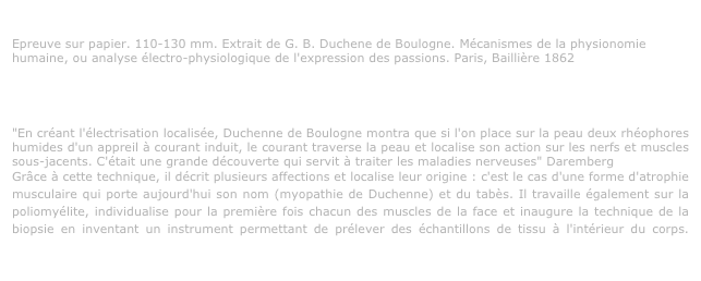 G. B. Duchenne de Boulogne. Paris 1852-1856
Epreuve sur papier. 110-130 mm. Extrait de G. B. Duchene de Boulogne. Mécanismes de la physionomie humaine, ou analyse électro-physiologique de l'expression des passions. Paris, Baillière 1862

Inventeur d’une "grammaire" et d’une "orthographe" des émotions
http://www.ensba.fr/expositions/archives/Expositions/duchen.html#inventeur

"En créant l'électrisation localisée, Duchenne de Boulogne montra que si l'on place sur la peau deux rhéophores humides d'un appreil à courant induit, le courant traverse la peau et localise son action sur les nerfs et muscles sous-jacents. C'était une grande découverte qui servit à traiter les maladies nerveuses" Daremberg
Grâce à cette technique, il décrit plusieurs affections et localise leur origine : c'est le cas d'une forme d'atrophie musculaire qui porte aujourd'hui son nom (myopathie de Duchenne) et du tabès. Il travaille également sur la poliomyélite, individualise pour la première fois chacun des muscles de la face et inaugure la technique de la biopsie en inventant un instrument permettant de prélever des échantillons de tissu à l'intérieur du corps. Médecin sans statut hospitalier officiel, il impressionne par la rigueur de ses expériences, ce qui lui vaut de la part de Jean Martin Charcot le titre de "maître". http://www.baillement.com/lettres/duchenne/duchenne.html