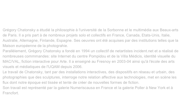 VIDEO, Gregory Chatonsky, 28 sept 2008
Visualisation faciale
http://incident.net/users/gregory/wordpress/25-visualisation-faciale/
Lieu de résidence: Montréal et Paris.Grégory Chatonsky a étudié la philosophie à l'université de la Sorbonne et le multimédia aux Beaux-arts de Paris. Il a pris part à de nombreux projets solo et collectifs en France, Canada, Etats-Unis, Italie, Australie, Allemagne, Finlande, Espagne. Ses oeuvres ont été acquises par des institutions telles que la Maison européenne de la photograhie.Parallèlement, Grégory Chatonsky a fondé en 1994 un collectif de netartistes incident.net et a réalisé de nombreuses commmandes: site Internet du centre Pompidou et de la Villa Médicis, identité visuelle du MAC/VAL, fiction interactive pour Arte. Il a enseigné au Fresnoy en 2003-04 ainsi qu'à l'école des arts visuels et médiatiques de l'UQAM depuis 2006.Le travail de Chatonsky, tant par des installations interactives, des dispositifs en réseau et urbain, des photographies que des sculptures, interroge notre relation affective aux technologies, met en scène les flux dont notre époque est tissée et tente de créer de nouvelles formes de fiction.Son travail est représenté par la galerie Numeriscausa en France et la galerie Poller à New York et à Francfort.

