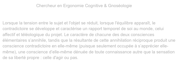 Olivier Penelaud, Chercheur en Ergonomie Cognitive & Gnoséologie 
L'Opportunisme Cognitif
Modèle tripartite - triade - de la conscience.Lorsque la tension entre le sujet et l'objet se réduit, lorsque l'équilibre apparaît, le contradictoire se développe et caractérise un rapport temporel de soi au monde, celui affectif et téléologique du projet. Le caractère de chacune des deux consciences élémentaires s’annihile, tandis que la résultante de cette annihilation réciproque produit une conscience contradictoire en elle-même (puisque seulement occupée à s’apprécier elle-même), une conscience d’elle-même dénuée de toute connaissance autre que la sensation de sa liberté propre : celle d'agir ou pas.