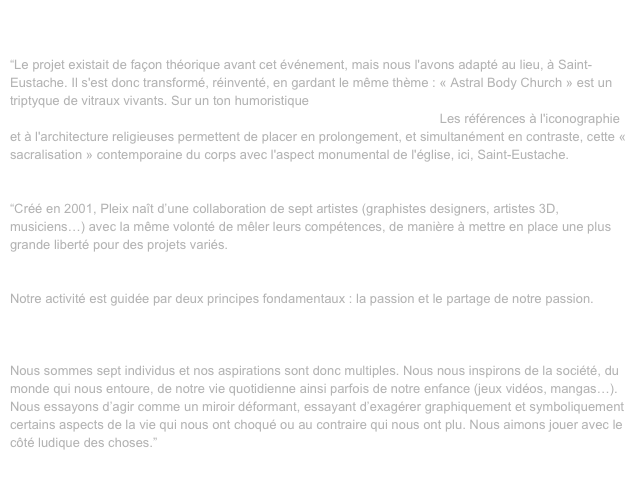 PLEIX
ASTRALBODYCHURCH : http://www.pleix.net/abc_01.html
“Le projet existait de façon théorique avant cet événement, mais nous l'avons adapté au lieu, à Saint-Eustache. Il s'est donc transformé, réinventé, en gardant le même thème : « Astral Body Church » est un triptyque de vitraux vivants. Sur un ton humoristique, cette œuvre vidéographique montre que le culte de l'esprit s'est aujourd'hui déplacé vers celui d'un corps éternellement jeune. Les références à l'iconographie et à l'architecture religieuses permettent de placer en prolongement, et simultanément en contraste, cette « sacralisation » contemporaine du corps avec l'aspect monumental de l'église, ici, Saint-Eustache.
http://www.arte.tv/fr/Les-reportages-videos/1708434.html

“Créé en 2001, Pleix naît d’une collaboration de sept artistes (graphistes designers, artistes 3D, musiciens…) avec la même volonté de mêler leurs compétences, de manière à mettre en place une plus grande liberté pour des projets variés.L’empreinte de Pleix pourrait être un travail commun sur les limites, les contradictions, les accidents qui montrent ces états d’incertitude, de fragilité inhérents au monde numérique.Notre activité est guidée par deux principes fondamentaux : la passion et le partage de notre passion. Faire des films est plus important pour nous que de juste avoir un discours théorique ou intellectualisé. Ce n’est ni du divertissement, ni de l’esthétisme, juste une idée à faire passer, qu’elle soit émotionnelle, instinctive, intellectuelle, engagée, ludique etc…Nous sommes sept individus et nos aspirations sont donc multiples. Nous nous inspirons de la société, du monde qui nous entoure, de notre vie quotidienne ainsi parfois de notre enfance (jeux vidéos, mangas…).Nous essayons d’agir comme un miroir déformant, essayant d’exagérer graphiquement et symboliquement certains aspects de la vie qui nous ont choqué ou au contraire qui nous ont plu. Nous aimons jouer avec le côté ludique des choses.”