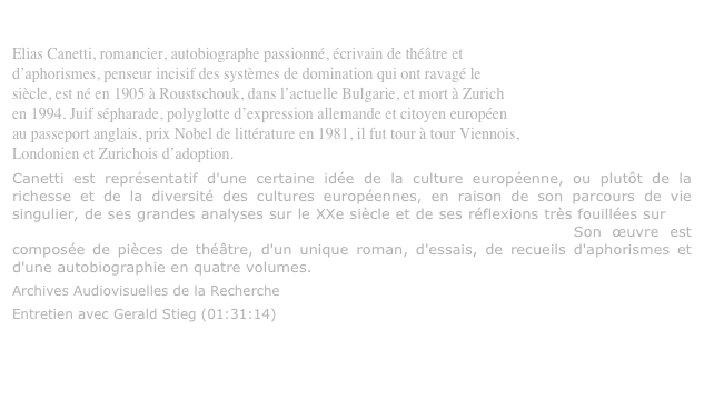 Elias Canetti (1905-1994)
Elias Canetti, romancier, autobiographe passionné, écrivain de théâtre et
d’aphorismes, penseur incisif des systèmes de domination qui ont ravagé le
siècle, est né en 1905 à Roustschouk, dans l’actuelle Bulgarie, et mort à Zurich
en 1994. Juif sépharade, polyglotte d’expression allemande et citoyen européen
au passeport anglais, prix Nobel de littérature en 1981, il fut tour à tour Viennois,
Londonien et Zurichois d’adoption.
Canetti est représentatif d'une certaine idée de la culture européenne, ou plutôt de la richesse et de la diversité des cultures européennes, en raison de son parcours de vie singulier, de ses grandes analyses sur le XXe siècle et de ses réflexions très fouillées sur les mécanismes humains et les modes de fonctionnement psychosociaux. Son œuvre est composée de pièces de théâtre, d'un unique roman, d'essais, de recueils d'aphorismes et d'une autobiographie en quatre volumes.
Archives Audiovisuelles de la Recherche
Entretien avec Gerald Stieg (01:31:14)
http://www.archivesaudiovisuelles.fr/FR/_video.asp?id=392&ress=1307&video=98262&format=68

