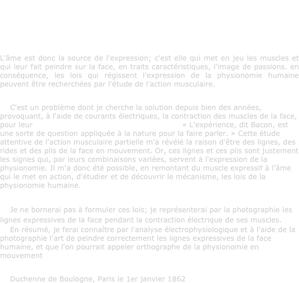 «Lorsque l'âme est agitée, la face humaine devient un tableau vivant où les passions sont rendues avec autant de délicatesse que d'énergie, où chaque mouvement de l'âme est exprimé par un trait, chaque action par un caractère dont l'impression vive et prompte devance la volonté, nous décèle et rend au dehors, par des signes pathétiques, les images de nos plus secrètes agitations » Buffon, Histoire de l'homme.
L'âme est donc la source de l'expression; c'est elle qui met en jeu les muscles et qui leur fait peindre sur la face, en traits caractéristiques, l'image de passions. en conséquence, les lois qui régissent l'expression de la physionomie humaine peuvent être recherchées par l'étude de l'action musculaire.

    C'est un problème dont je cherche la solution depuis bien des années, provoquant, à l'aide de courants électriques, la contraction des muscles de la face, pour leur faire parler le langage des passions. « L'expérience, dit Bacon, est une sorte de question appliquée à la nature pour la faire parler. » Cette étude attentive de l'action musculaire partielle m'a révélé la raison d'être des lignes, des rides et des plis de la face en mouvement. Or, ces lignes et ces plis sont justement les signes qui, par leurs combinaisons variées, servent à l'expression de la physionomie. Il m'a donc été possible, en remontant du muscle expressif à l'âme qui le met en action, d'étudier et de découvrir le mécanisme, les lois de la physionomie humaine.

    Je ne bornerai pas à formuler ces lois; je représenterai par la photographie les lignes expressives de la face pendant la contraction électrique de ses muscles.
    En résumé, je ferai connaître par l'analyse électrophysiologique et à l'aide de la photographie l'art de peindre correctement les lignes expressives de la face humaine, et que l'on pourrait appeler orthographe de la physionomie en mouvement

    Duchenne de Boulogne, Paris le 1er janvier 1862