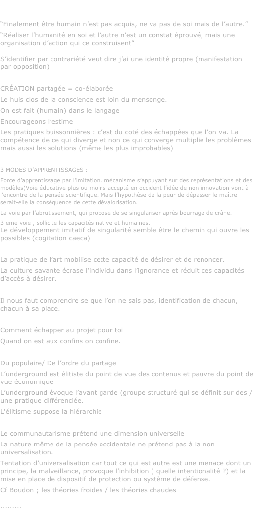 jean-Pierre chrétien, CNAM, 2009

“Finalement être humain n’est pas acquis, ne va pas de soi mais de l’autre.”
“Réaliser l’humanité en soi et l’autre n’est un constat éprouvé, mais une organisation d’action qui ce construisent”

S’identifier par contrariété veut dire j’ai une identité propre (manifestation par opposition)

CRÉATION partagée = co-élaborée
Le huis clos de la conscience est loin du mensonge.
On est fait (humain) dans le langage
Encourageons l’estime
Les pratiques buissonnières : c’est du coté des échappées que l’on va. La compétence de ce qui diverge et non ce qui converge multiplie les problèmes mais aussi les solutions (même les plus improbables)

3 MODES D’APPRENTISSAGES : 
Force d’apprentissage par l’imitation, mécanisme s’appuyant sur des représentations et des modèles(Voie éducative plus ou moins accepté en occident l’idée de non innovation vont à l’encontre de la pensée scientifique. Mais l’hypothèse de la peur de dépasser le maître serait-elle la conséquence de cette dévalorisation.
La voie par l’abrutissement, qui propose de se singulariser après bourrage de crâne.
3 eme voie , sollicite les capacités native et humaines.
Le développement imitatif de singularité semble être le chemin qui ouvre les possibles (cogitation caeca)

La pratique de l’art mobilise cette capacité de désirer et de renoncer.
La culture savante écrase l’individu dans l’ignorance et réduit ces capacités d’accès à désirer.

Il nous faut comprendre se que l’on ne sais pas, identification de chacun, chacun à sa place.

Comment échapper au projet pour toi
Quand on est aux confins on confine.

Du populaire/ De l’ordre du partage
L’underground est élitiste du point de vue des contenus et pauvre du point de vue économique
L’underground évoque l’avant garde (groupe structuré qui se définit sur des / une pratique différenciée.
L'élitisme suppose la hiérarchie

Le communautarisme prétend une dimension universelle
La nature même de la pensée occidentale ne prétend pas à la non universalisation. 
Tentation d’universalisation car tout ce qui est autre est une menace dont un principe, la malveillance, provoque l’inhibition ( quelle intentionalité ?) et la mise en place de dispositif de protection ou système de défense.
Cf Boudon ; les théories froides / les théories chaudes

.........