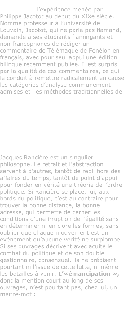 Ce livre de Jacques Rancière est une réflexion sur l’expérience menée par Philippe Jacotot au début du XIXe siècle. Nommé professeur à l’université de Louvain, Jacotot, qui ne parle pas flamand, demande à ses étudiants flamingants et non francophones de rédiger un commentaire de Télémaque de Fénélon en français, avec pour seul appui une édition bilingue récemment publiée. Il est surpris par la qualité de ces commentaires, ce qui le conduit à remettre radicalement en cause  les catégories d’analyse communément admises et  les méthodes traditionnelles de l’enseignement.



Entretien avec Jacques Rancière réalisé par Mathieu Potte-Bonneville & Isabelle Saint-Saëns

Jacques Rancière est un singulier philosophe. Le retrait et l’abstraction servent à d’autres, tantôt de repli hors des affaires du temps, tantôt de point d’appui pour fonder en vérité une théorie de l’ordre politique. Si Rancière se place, lui, aux bords du politique, c’est au contraire pour trouver la bonne distance, la bonne adresse, qui permette de cerner les conditions d’une irruption de l’égalité sans en déterminer ni en clore les formes, sans oublier que chaque mouvement est un événement qu’aucune vérité ne surplombe. Si ses ouvrages décrivent avec acuité le combat du politique et de son double gestionnaire, consensuel, ils ne prédisent pourtant ni l’issue de cette lutte, ni même les batailles à venir. L’«émancipation », dont la mention court au long de ses ouvrages, n’est pourtant pas, chez lui, un maître-mot : c’est le mot d’un penseur qui refuse d’être un maître. Charge à nous d’inventer les formes de notre liberté.
